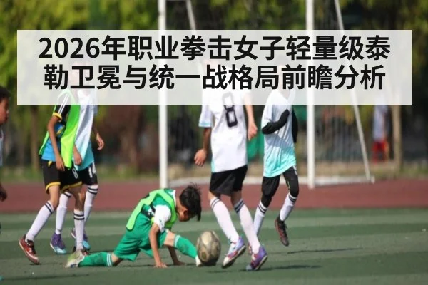 2026年职业拳击女子轻量级泰勒卫冕与统一战格局前瞻分析