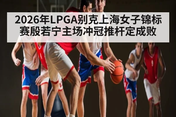 2026年LPGA别克上海女子锦标赛殷若宁主场冲冠推杆定成败