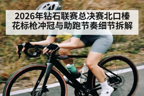 2026年钻石联赛总决赛北口榛花标枪冲冠与助跑节奏细节拆解
