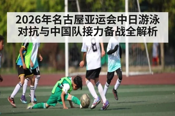 2026年名古屋亚运会中日游泳对抗与中国队接力备战全解析